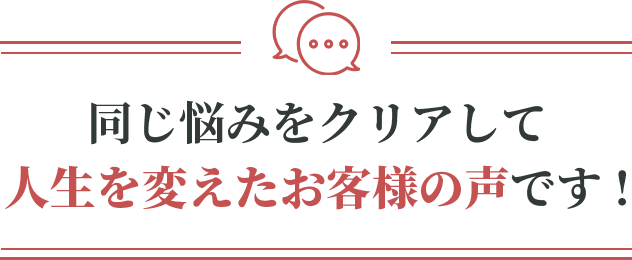 同じ悩みをクリアして人生を変えたお客様の声です！