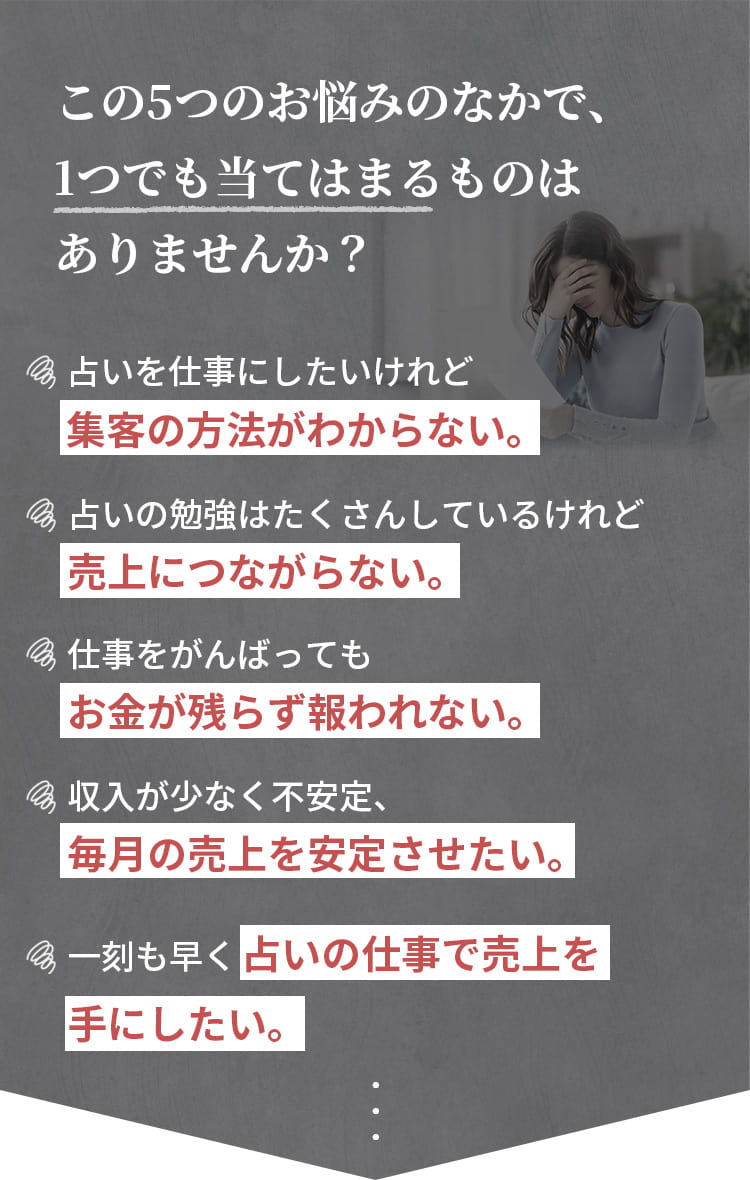 この5つのお悩みのなかで、1つでも当てはまるものはありませんか？集客の方法がわからない。勉強しても売上につながらない。仕事を頑張ってもお金が残らず報われない。毎月の売上を安定させたい。占いの仕事で売上を手にしたい。